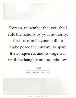 Roman, remember that you shall rule the nations by your authority, for this is to be your skill, to make peace the custom, to spare the conquered, and to wage war until the haughty are brought low Picture Quote #1