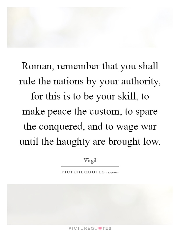 Roman, remember that you shall rule the nations by your authority, for this is to be your skill, to make peace the custom, to spare the conquered, and to wage war until the haughty are brought low Picture Quote #1
