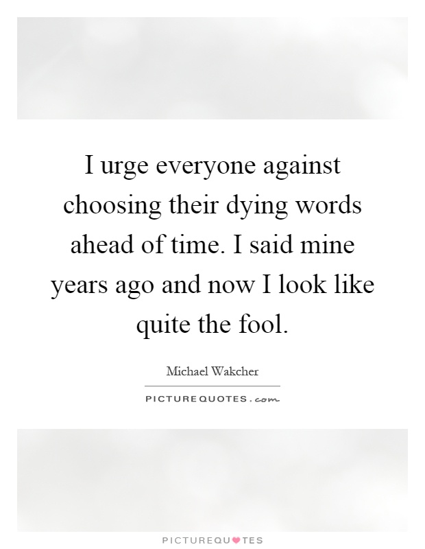 I urge everyone against choosing their dying words ahead of time. I said mine years ago and now I look like quite the fool Picture Quote #1