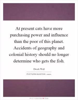 At present cats have more purchasing power and influence than the poor of this planet. Accidents of geography and colonial history should no longer determine who gets the fish Picture Quote #1