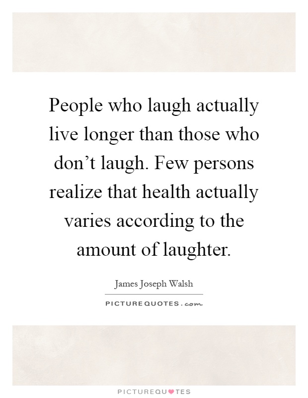 People who laugh actually live longer than those who don't laugh. Few persons realize that health actually varies according to the amount of laughter Picture Quote #1