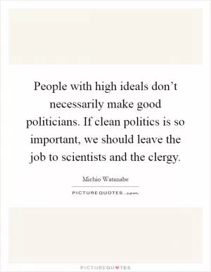 People with high ideals don’t necessarily make good politicians. If clean politics is so important, we should leave the job to scientists and the clergy Picture Quote #1