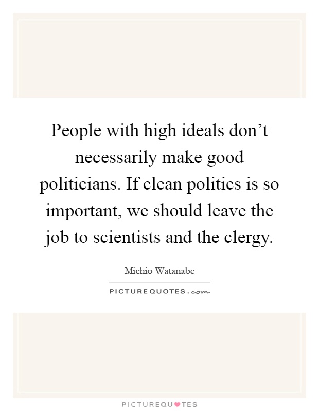 People with high ideals don't necessarily make good politicians. If clean politics is so important, we should leave the job to scientists and the clergy Picture Quote #1