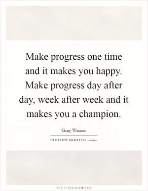 Make progress one time and it makes you happy. Make progress day after day, week after week and it makes you a champion Picture Quote #1