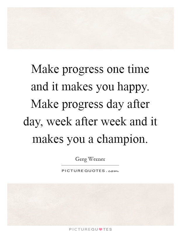 Make progress one time and it makes you happy. Make progress day after day, week after week and it makes you a champion Picture Quote #1