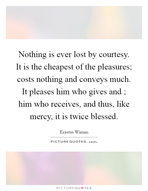 Nothing is ever lost by courtesy. It is the cheapest of the pleasures; costs nothing and conveys much. It pleases him who gives and ; him who receives, and thus, like mercy, it is twice blessed Picture Quote #1