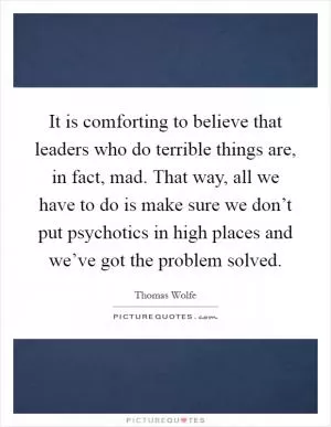 It is comforting to believe that leaders who do terrible things are, in fact, mad. That way, all we have to do is make sure we don’t put psychotics in high places and we’ve got the problem solved Picture Quote #1