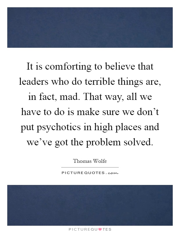 It is comforting to believe that leaders who do terrible things are, in fact, mad. That way, all we have to do is make sure we don't put psychotics in high places and we've got the problem solved Picture Quote #1