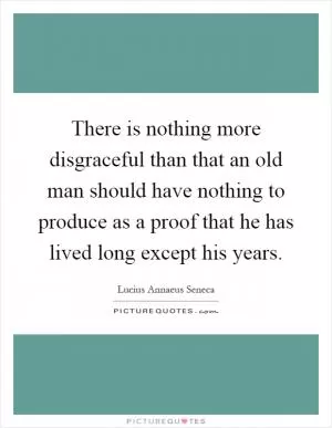 There is nothing more disgraceful than that an old man should have nothing to produce as a proof that he has lived long except his years Picture Quote #1