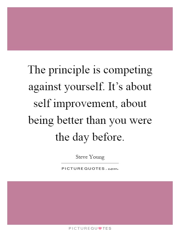 The principle is competing against yourself. It's about self improvement, about being better than you were the day before Picture Quote #1
