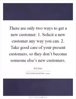 There are only two ways to get a new customer: 1. Solicit a new customer any way you can. 2. Take good care of your present customers, so they don’t become someone else’s new customers Picture Quote #1