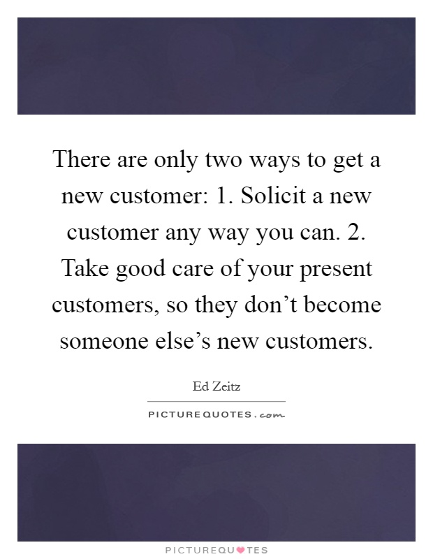 There are only two ways to get a new customer: 1. Solicit a new customer any way you can. 2. Take good care of your present customers, so they don't become someone else's new customers Picture Quote #1