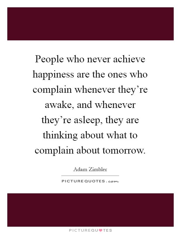 People who never achieve happiness are the ones who complain whenever they're awake, and whenever they're asleep, they are thinking about what to complain about tomorrow Picture Quote #1