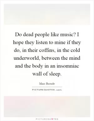 Do dead people like music? I hope they listen to mine if they do, in their coffins, in the cold underworld, between the mind and the body in an insomniac wall of sleep Picture Quote #1