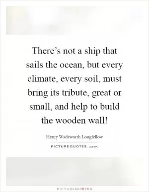There’s not a ship that sails the ocean, but every climate, every soil, must bring its tribute, great or small, and help to build the wooden wall! Picture Quote #1