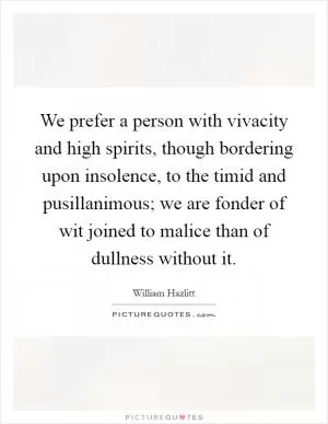 We prefer a person with vivacity and high spirits, though bordering upon insolence, to the timid and pusillanimous; we are fonder of wit joined to malice than of dullness without it Picture Quote #1