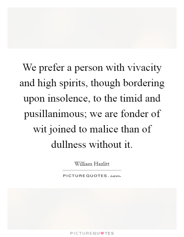 We prefer a person with vivacity and high spirits, though bordering upon insolence, to the timid and pusillanimous; we are fonder of wit joined to malice than of dullness without it Picture Quote #1