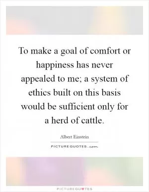 To make a goal of comfort or happiness has never appealed to me; a system of ethics built on this basis would be sufficient only for a herd of cattle Picture Quote #1