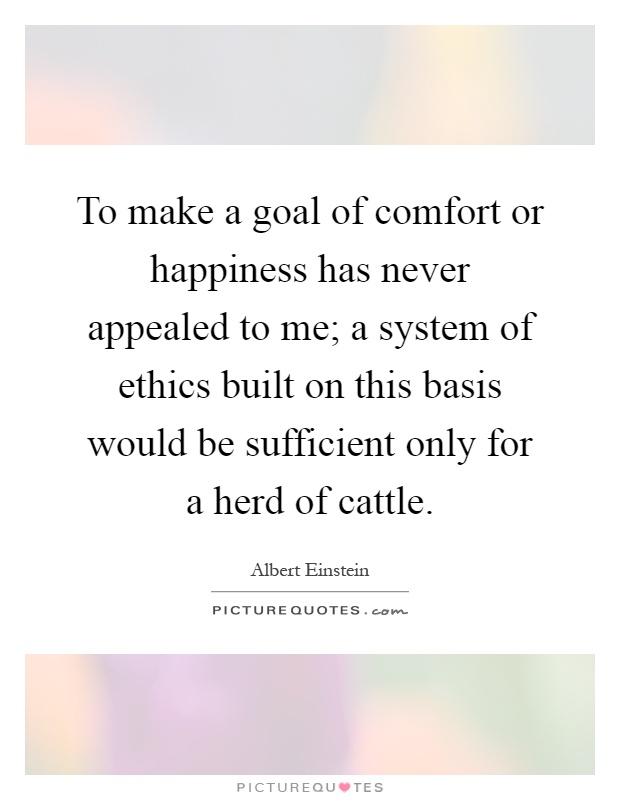 To make a goal of comfort or happiness has never appealed to me; a system of ethics built on this basis would be sufficient only for a herd of cattle Picture Quote #1