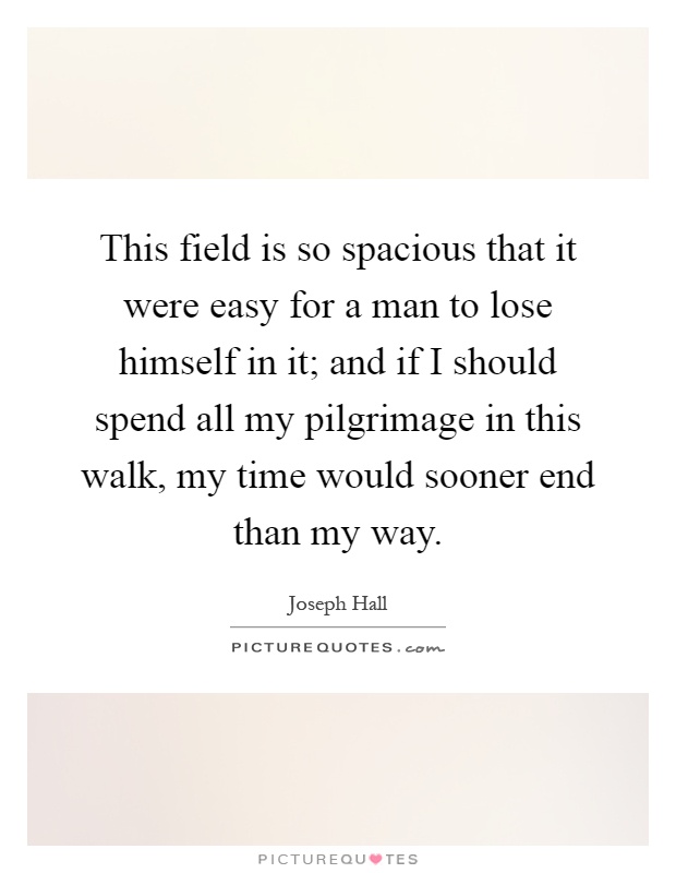 This field is so spacious that it were easy for a man to lose himself in it; and if I should spend all my pilgrimage in this walk, my time would sooner end than my way Picture Quote #1