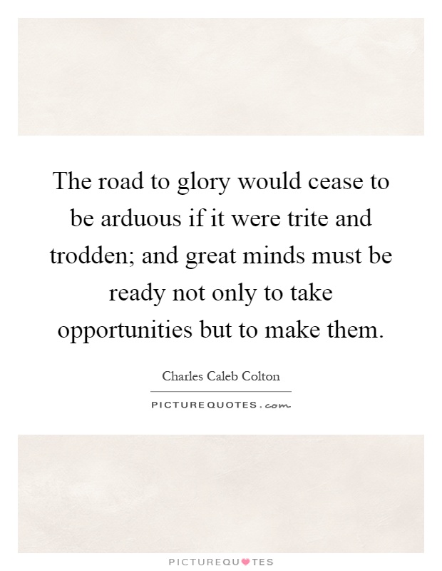 The road to glory would cease to be arduous if it were trite and trodden; and great minds must be ready not only to take opportunities but to make them Picture Quote #1