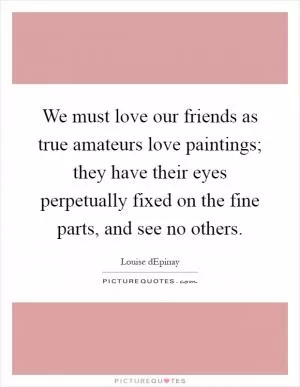 We must love our friends as true amateurs love paintings; they have their eyes perpetually fixed on the fine parts, and see no others Picture Quote #1