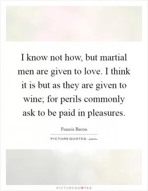 I know not how, but martial men are given to love. I think it is but as they are given to wine; for perils commonly ask to be paid in pleasures Picture Quote #1