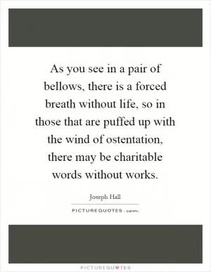 As you see in a pair of bellows, there is a forced breath without life, so in those that are puffed up with the wind of ostentation, there may be charitable words without works Picture Quote #1
