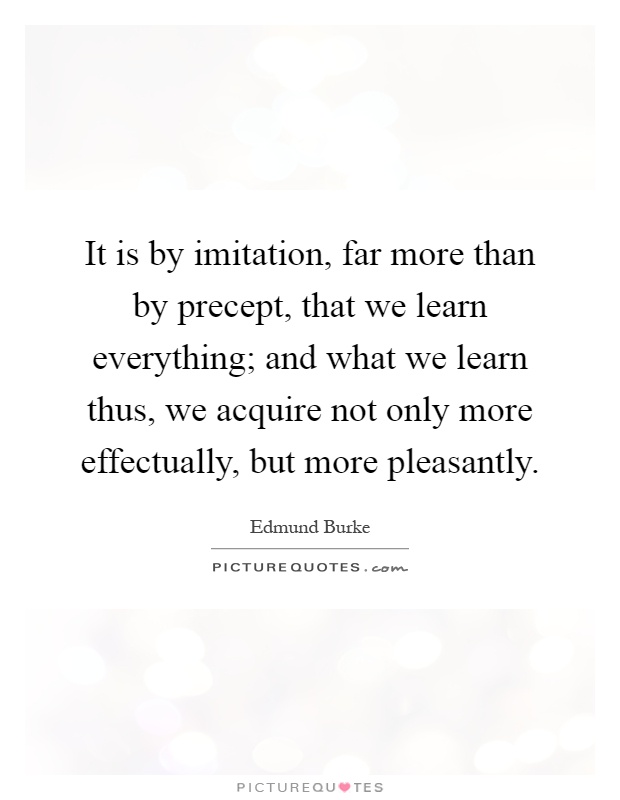 It is by imitation, far more than by precept, that we learn everything; and what we learn thus, we acquire not only more effectually, but more pleasantly Picture Quote #1