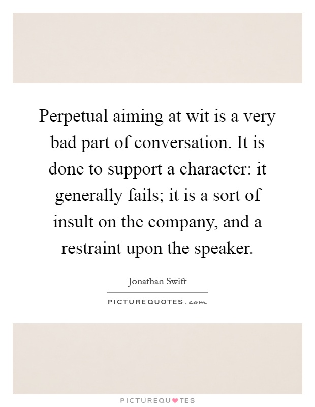 Perpetual aiming at wit is a very bad part of conversation. It is done to support a character: it generally fails; it is a sort of insult on the company, and a restraint upon the speaker Picture Quote #1