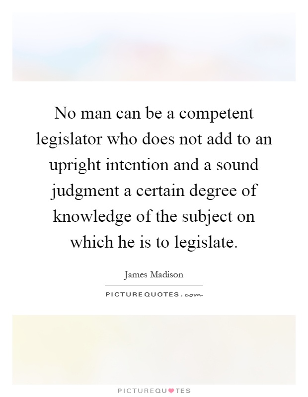 No man can be a competent legislator who does not add to an upright intention and a sound judgment a certain degree of knowledge of the subject on which he is to legislate Picture Quote #1