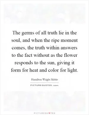 The germs of all truth lie in the soul, and when the ripe moment comes, the truth within answers to the fact without as the flower responds to the sun, giving it form for heat and color for light Picture Quote #1