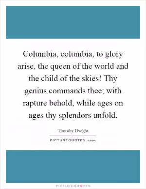 Columbia, columbia, to glory arise, the queen of the world and the child of the skies! Thy genius commands thee; with rapture behold, while ages on ages thy splendors unfold Picture Quote #1