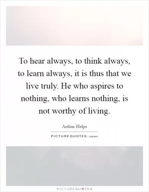 To hear always, to think always, to learn always, it is thus that we live truly. He who aspires to nothing, who learns nothing, is not worthy of living Picture Quote #1