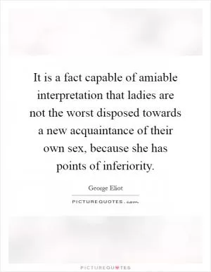 It is a fact capable of amiable interpretation that ladies are not the worst disposed towards a new acquaintance of their own sex, because she has points of inferiority Picture Quote #1