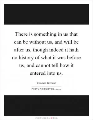 There is something in us that can be without us, and will be after us, though indeed it hath no history of what it was before us, and cannot tell how it entered into us Picture Quote #1
