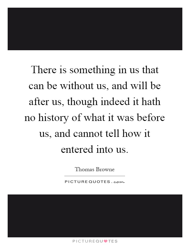 There is something in us that can be without us, and will be after us, though indeed it hath no history of what it was before us, and cannot tell how it entered into us Picture Quote #1