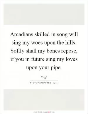 Arcadians skilled in song will sing my woes upon the hills. Softly shall my bones repose, if you in future sing my loves upon your pipe Picture Quote #1
