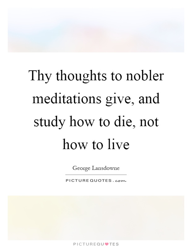 Thy thoughts to nobler meditations give, and study how to die, not how to live Picture Quote #1