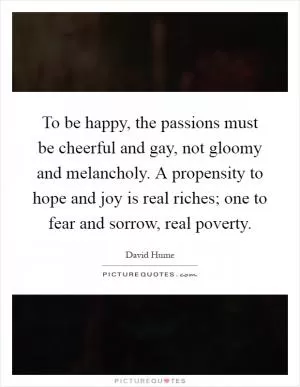 To be happy, the passions must be cheerful and gay, not gloomy and melancholy. A propensity to hope and joy is real riches; one to fear and sorrow, real poverty Picture Quote #1