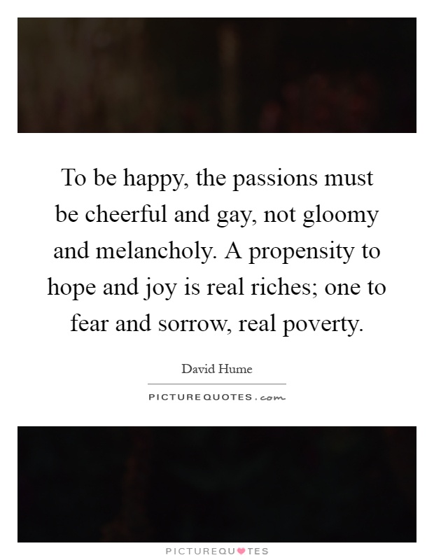 To be happy, the passions must be cheerful and gay, not gloomy and melancholy. A propensity to hope and joy is real riches; one to fear and sorrow, real poverty Picture Quote #1