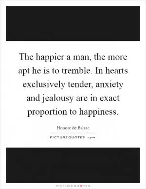 The happier a man, the more apt he is to tremble. In hearts exclusively tender, anxiety and jealousy are in exact proportion to happiness Picture Quote #1