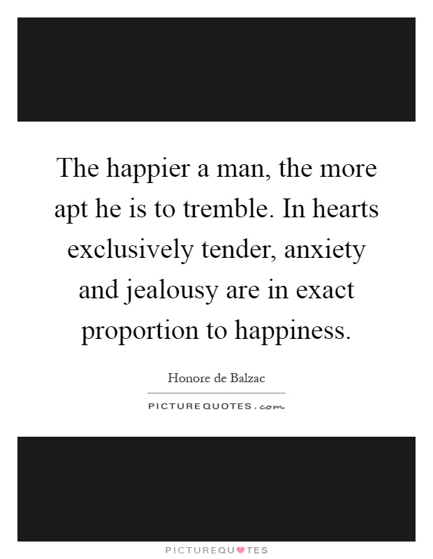 The happier a man, the more apt he is to tremble. In hearts exclusively tender, anxiety and jealousy are in exact proportion to happiness Picture Quote #1
