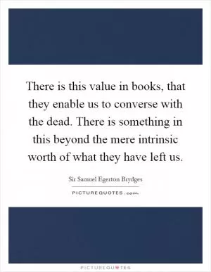There is this value in books, that they enable us to converse with the dead. There is something in this beyond the mere intrinsic worth of what they have left us Picture Quote #1