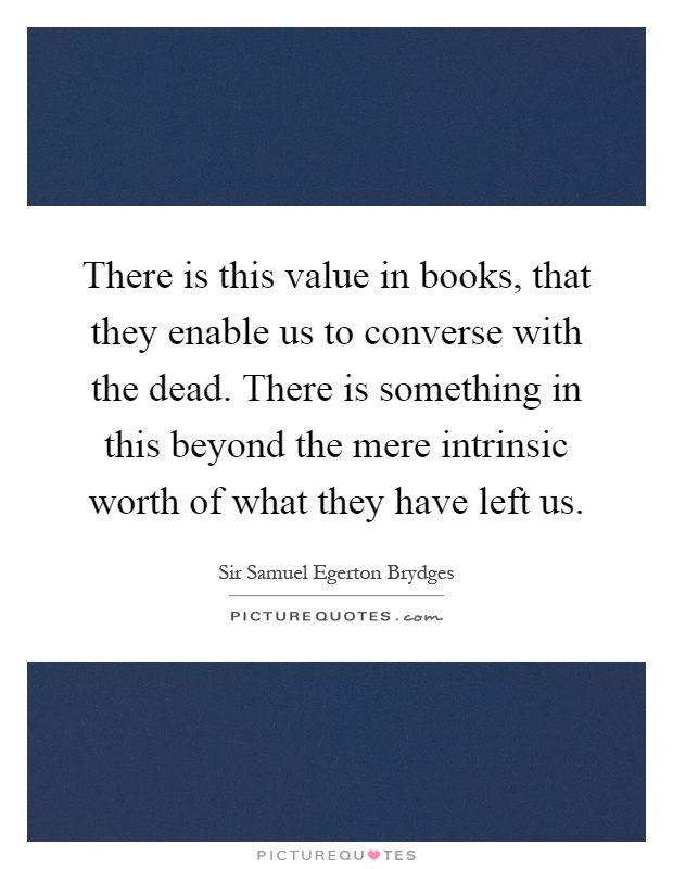 There is this value in books, that they enable us to converse with the dead. There is something in this beyond the mere intrinsic worth of what they have left us Picture Quote #1