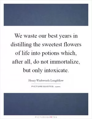 We waste our best years in distilling the sweetest flowers of life into potions which, after all, do not immortalize, but only intoxicate Picture Quote #1