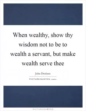 When wealthy, show thy wisdom not to be to wealth a servant, but make wealth serve thee Picture Quote #1