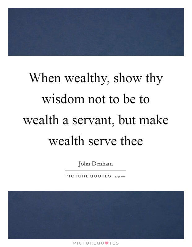 When wealthy, show thy wisdom not to be to wealth a servant, but make wealth serve thee Picture Quote #1
