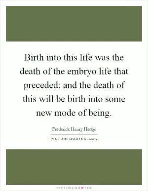 Birth into this life was the death of the embryo life that preceded; and the death of this will be birth into some new mode of being Picture Quote #1
