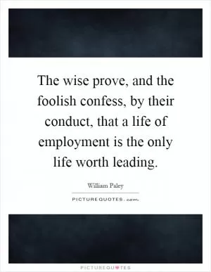 The wise prove, and the foolish confess, by their conduct, that a life of employment is the only life worth leading Picture Quote #1